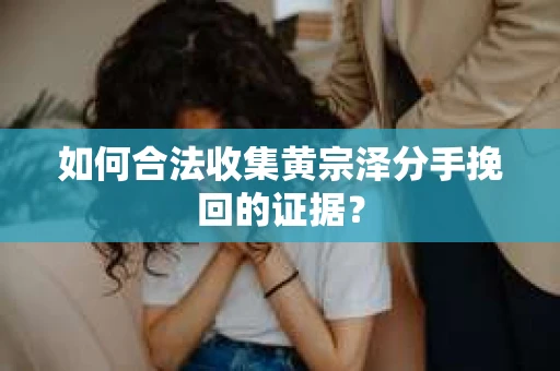 如何合法收集黄宗泽分手挽回的证据? 如何合法收集黄宗泽分手挽回的证据?