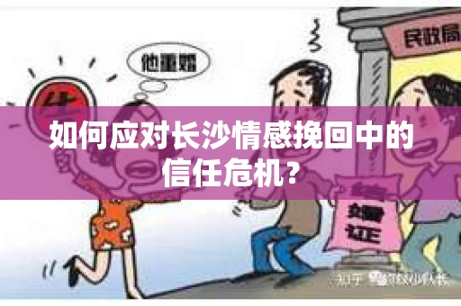 如何应对长沙情感挽回中的信任危机？