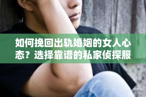 如何挽回出轨婚姻的女人心态？选择靠谱的私家侦探服务指南