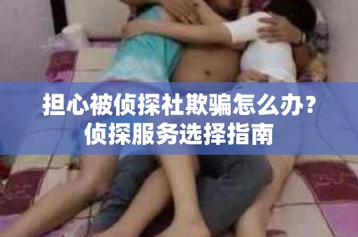 担心被侦探社欺骗怎么办？侦探服务选择指南