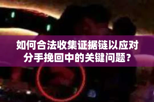 如何合法收集证据链以应对分手挽回中的关键问题？