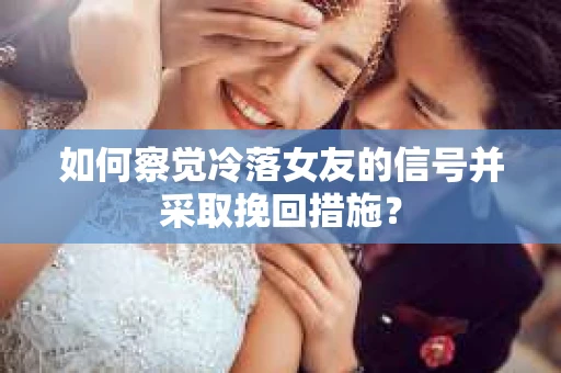 如何察觉冷落女友的信号并采取挽回措施？