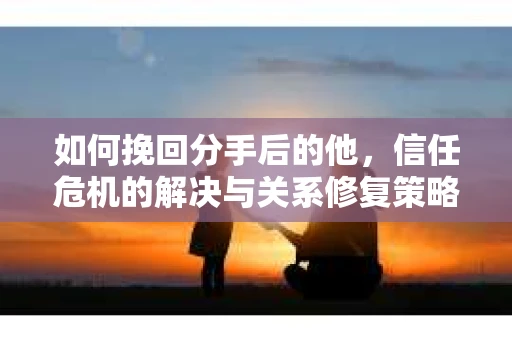 如何挽回分手后的他，信任危机的解决与关系修复策略