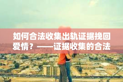如何合法收集出轨证据挽回爱情？——证据收集的合法性与有效性解析