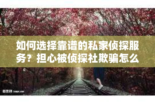 如何选择靠谱的私家侦探服务？担心被侦探社欺骗怎么办？