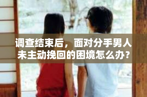 调查结束后，面对分手男人未主动挽回的困境怎么办？