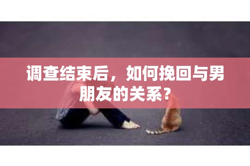 调查结束后，如何挽回与男朋友的关系？