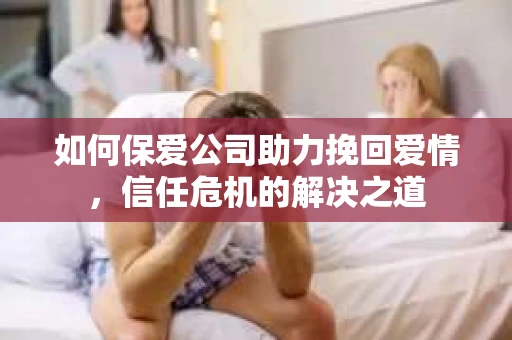 如何保爱公司助力挽回爱情，信任危机的解决之道
