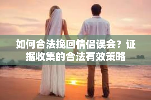 如何合法挽回情侣误会?证据收集的合法有效策略 如何合法挽回情侣误会?证据收集的合法有效策略