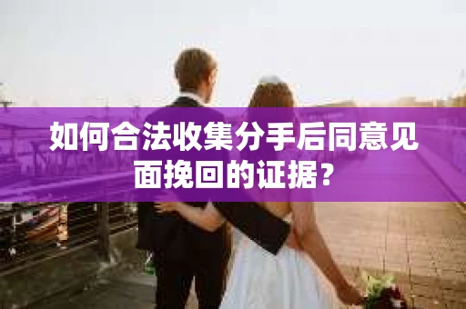 如何合法收集分手后同意见面挽回的证据？