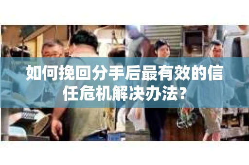 如何挽回分手后最有效的信任危机解决办法？