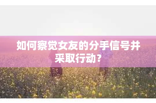 如何察觉女友的分手信号并采取行动？
