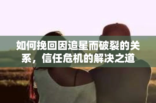如何挽回因追星而破裂的关系，信任危机的解决之道