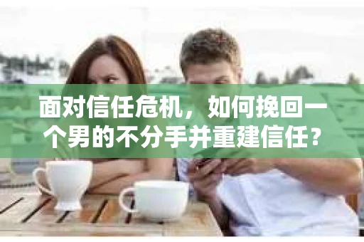 面对信任危机，如何挽回一个男的不分手并重建信任？