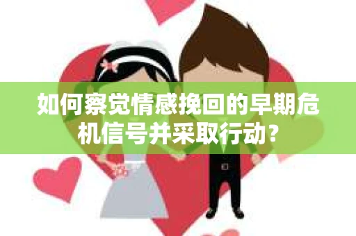 如何察觉情感挽回的早期危机信号并采取行动？