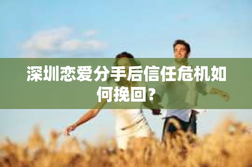 深圳恋爱分手后信任危机如何挽回？