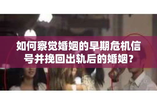 如何察觉婚姻的早期危机信号并挽回出轨后的婚姻？