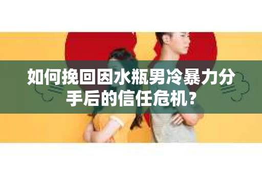 如何挽回因水瓶男冷暴力分手后的信任危机？