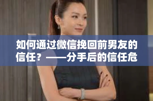 如何通过微信挽回前男友的信任？——分手后的信任危机解决方案