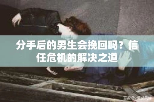 分手后的男生会挽回吗？信任危机的解决之道