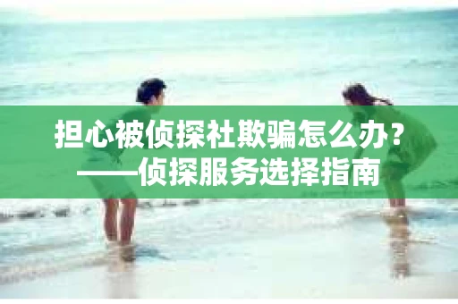 担心被侦探社欺骗怎么办？——侦探服务选择指南